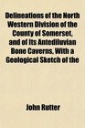 Delineations of the North Western Division of the County of Somerset and of Its Antediluvian Bone Caverns With a Geological Sketch of the