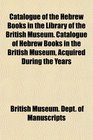 Catalogue of the Hebrew Books in the Library of the British Museum Catalogue of Hebrew Books in the British Museum Acquired During the Years