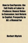 How to Cooperate the Full Fruits of Labor to Producer Honest Value to Consumer Just Return to Capital Prosperity to All a Manual for