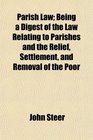 Parish Law Being a Digest of the Law Relating to Parishes and the Relief Settlement and Removal of the Poor