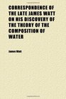 Correspondence of the Late James Watt on His Discovery of the Theory of the Composition of Water  With a Letter From His Son