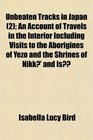 Unbeaten Tracks in Japan  An Account of Travels in the Interior Including Visits to the Aborigines of Yezo and the Shrines of Nikk and Is