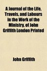 A Journal of the Life Travels and Labours in the Work of the Ministry of John Griffith London Printed