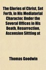 The Glories of Christ Set Forth in His Mediatorial Character Under the Several Offices in His Death Resurrection Ascension Sittting at