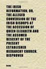 The Irish Reformation Or the Alleged Conversion of the Irish Bishops at the Accession of Queen Elizabeth and the Assumed Descent of the