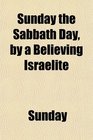 Sunday the Sabbath Day by a Believing Israelite