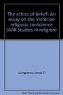 The ethics of belief An essay on the Victorian religious conscience