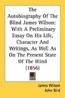 The Autobiography Of The Blind James Wilson With A Preliminary Essay On His Life Character And Writings As Well As On The Present State Of The Blind