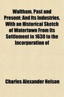 Waltham Past and Present And Its Industries With an Historical Sketch of Watertown From Its Settlement in 1630 to the Incorporation of