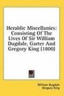 Heraldic Miscellanies Consisting Of The Lives Of Sir William Dugdale Garter And Gregory King