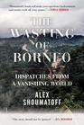 The Wasting of Borneo Dispatches from a Vanishing World
