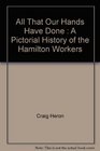 All That Our Hands Have Done a Pictorial History of Hamilton Workers By Craig Heron Shea Hoffmitz Wayne Roberts Robert Storey