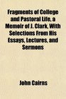 Fragments of College and Pastoral Life a Memoir of J Clark With Selections From His Essays Lectures and Sermons