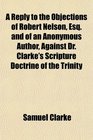 A Reply to the Objections of Robert Nelson Esq and of an Anonymous Author Against Dr Clarke's Scripture Doctrine of the Trinity