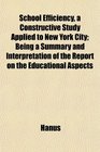 School Efficiency a Constructive Study Applied to New York City Being a Summary and Interpretation of the Report on the Educational Aspects