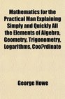 Mathematics for the Practical Man Explaining Simply and Quickly All the Elements of Algebra Geometry Trigonometry Logarithms Coordinate
