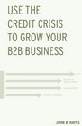 Use the Credit Crisis to Grow Your B2B Business A Proven Strategy for Enduring Competitive Advantage and Business Growth Especially in Times of Crisis or Recession