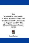 The Rainbow In The North A Short Account Of The First Establishment Of Christianity In Rupert's Land By The Church Missionary Society