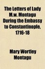 The Letters of Lady Mw Montagu During the Embassy to Constantinople 171618