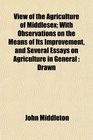 View of the Agriculture of Middlesex With Observations on the Means of Its Improvement and Several Essays on Agriculture in General Drawn