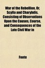 War of the Rebellion Or Scylla and Charybdis Consisting of Observations Upon the Causes Course and Consequences of the Late Civil War in