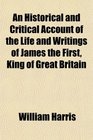 An Historical and Critical Account of the Life and Writings of James the First King of Great Britain