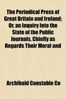 The Periodical Press of Great Britain and Ireland Or an Inquiry Into the State of the Public Journals Chiefly as Regards Their Moral and