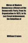 Mirror of Modern Democracy a History of the Democratic Party From Its Organization in 1825 to Its Last Great Achievement the Rebellion of