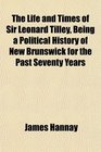The Life and Times of Sir Leonard Tilley Being a Political History of New Brunswick for the Past Seventy Years