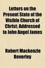 Letters on the Present State of the Visible Church of Christ Addressed to John Angel James