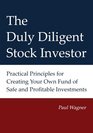 The Duly Diligent Stock Investor Practical Principles for Creating Your Own Fund of Safe and Profitable Investments