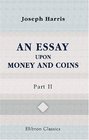 An Essay upon Money and Coins Part 2 Wherein is Shewed That the Established Standard of Money Should not be Violated or Altered under Any Pretence Whatsoever