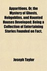 Apparitions Or the Mystery of Ghosts Hobgoblins and Haunted Houses Developed Being a Collection of Entertaining Stories Founded on Fact