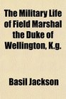 The Military Life of Field Marshal the Duke of Wellington Kg