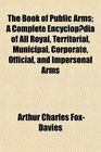 The Book of Public Arms A Complete Encyclopdia of All Royal Territorial Municipal Corporate Official and Impersonal Arms
