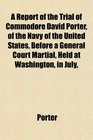 A Report of the Trial of Commodore David Porter of the Navy of the United States Before a General Court Martial Held at Washington in July