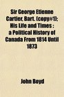 Sir George Etienne Cartier Bart  His Life and Times a Political History of Canada From 1814 Until 1873