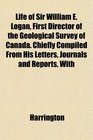 Life of Sir William E Logan First Director of the Geological Survey of Canada Chiefly Compiled From His Letters Journals and Reports With