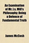An Examination of Mr Js Mill's Philosophy Being a Defence of Fundamental Truth