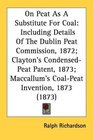 On Peat As A Substitute For Coal Including Details Of The Dublin Peat Commission 1872 Clayton's CondensedPeat Patent 1873 Maccallum's CoalPeat Invention 1873