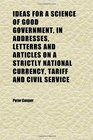 Ideas for a Science of Good Government in Addresses Letterrs and Articles on a Strictly National Currency Tariff and Civil Service