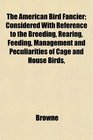 The American Bird Fancier Considered With Reference to the Breeding Rearing Feeding Management and Peculiarities of Cage and House Birds