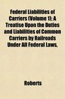 Federal Liabilities of Carriers  A Treatise Upon the Duties and Liabilities of Common Carriers by Railroads Under All Federal Laws