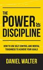 The Power of Discipline How to Use Self Control and Mental Toughness to Achieve Your Goals