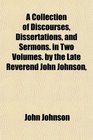 A Collection of Discourses Dissertations and Sermons in Two Volumes by the Late Reverend John Johnson