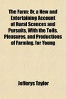 The Farm Or a New and Entertaining Account of Rural Scences and Pursuits With the Toils Pleasures and Productions of Farming for Young