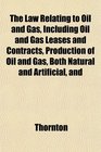 The Law Relating to Oil and Gas Including Oil and Gas Leases and Contracts Production of Oil and Gas Both Natural and Artificial and