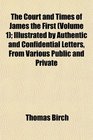 The Court and Times of James the First  Illustrated by Authentic and Confidential Letters From Various Public and Private