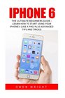 iPhone 6 The Ultimate Beginners Guide  Learn How to Start Using Your iPhone 6 Like A Pro Plus Advanced Tips and Tricks