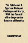 The Epistles of S Cyprian Bishop of Carthage and Martyr With the Council of Carthage on the Baptism of Heretics
